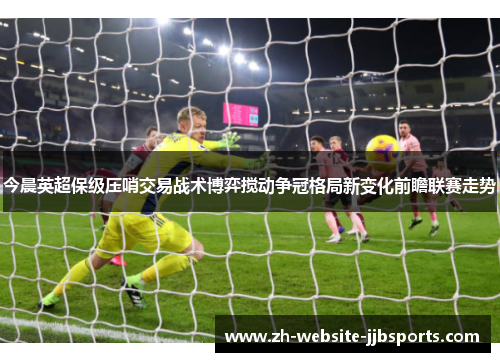 今晨英超保级压哨交易战术博弈搅动争冠格局新变化前瞻联赛走势