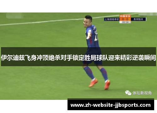 伊尔迪兹飞身冲顶绝杀对手锁定胜局球队迎来精彩逆袭瞬间 伊尔迪兹飞身冲顶绝杀对手锁定胜局球队迎来精彩逆袭瞬间