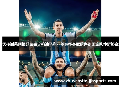 天使谢幕阿根廷荣耀定格迪马利亚美洲杯夺冠后告别国家队传奇终章 天使谢幕阿根廷荣耀定格迪马利亚美洲杯夺冠后告别国家队传奇终章