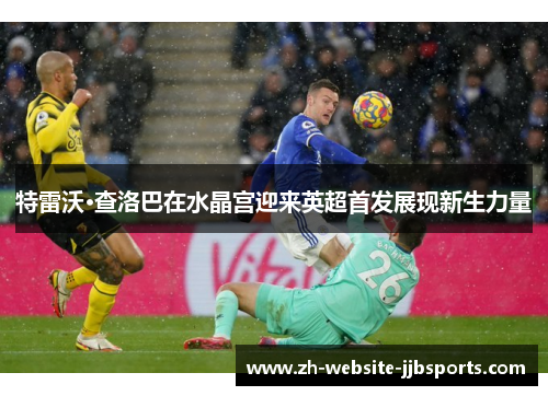 特雷沃·查洛巴在水晶宫迎来英超首发展现新生力量 特雷沃·查洛巴在水晶宫迎来英超首发展现新生力量